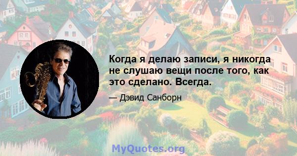 Когда я делаю записи, я никогда не слушаю вещи после того, как это сделано. Всегда.