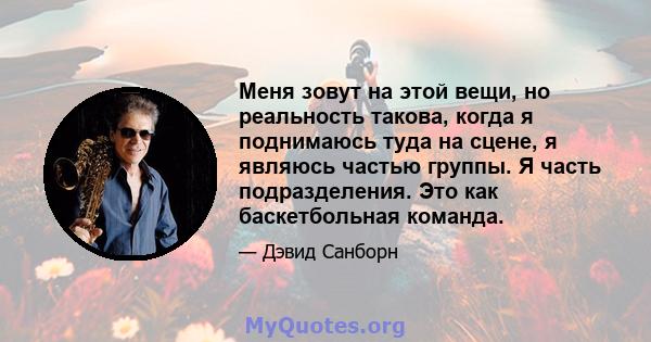 Меня зовут на этой вещи, но реальность такова, когда я поднимаюсь туда на сцене, я являюсь частью группы. Я часть подразделения. Это как баскетбольная команда.