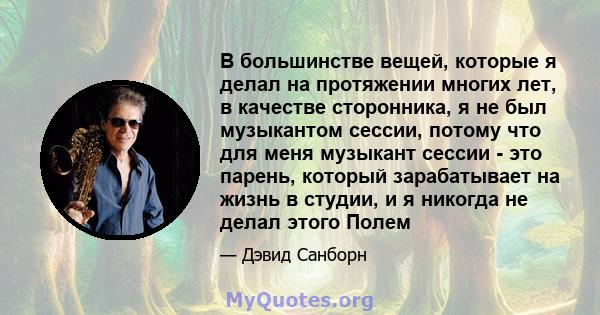 В большинстве вещей, которые я делал на протяжении многих лет, в качестве сторонника, я не был музыкантом сессии, потому что для меня музыкант сессии - это парень, который зарабатывает на жизнь в студии, и я никогда не