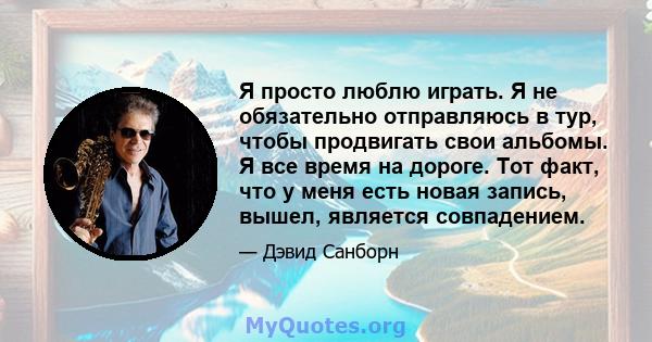 Я просто люблю играть. Я не обязательно отправляюсь в тур, чтобы продвигать свои альбомы. Я все время на дороге. Тот факт, что у меня есть новая запись, вышел, является совпадением.