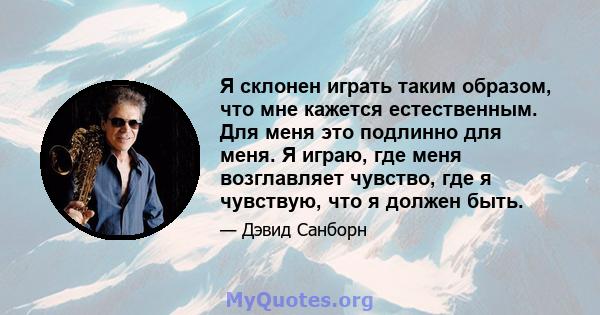 Я склонен играть таким образом, что мне кажется естественным. Для меня это подлинно для меня. Я играю, где меня возглавляет чувство, где я чувствую, что я должен быть.