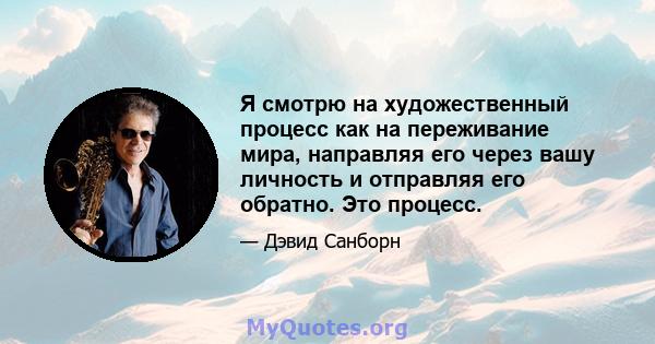 Я смотрю на художественный процесс как на переживание мира, направляя его через вашу личность и отправляя его обратно. Это процесс.