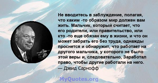 Не вводитесь в заблуждение, полагая, что каким -то образом мир должен вам жить. Мальчик, который считает, что его родители, или правительство, или кто -то еще обязан ему в жизни, и что он может забрать его без труда,