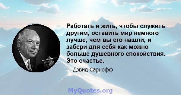 Работать и жить, чтобы служить другим, оставить мир немного лучше, чем вы его нашли, и забери для себя как можно больше душевного спокойствия. Это счастье.