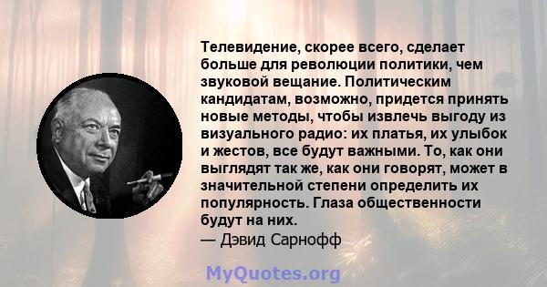 Телевидение, скорее всего, сделает больше для революции политики, чем звуковой вещание. Политическим кандидатам, возможно, придется принять новые методы, чтобы извлечь выгоду из визуального радио: их платья, их улыбок и 