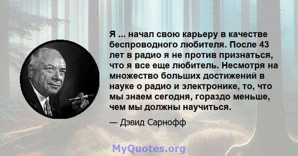 Я ... начал свою карьеру в качестве беспроводного любителя. После 43 лет в радио я не против признаться, что я все еще любитель. Несмотря на множество больших достижений в науке о радио и электронике, то, что мы знаем