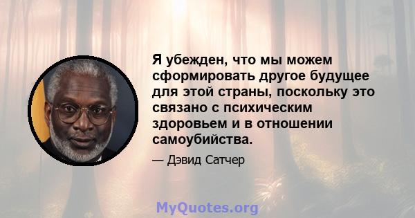 Я убежден, что мы можем сформировать другое будущее для этой страны, поскольку это связано с психическим здоровьем и в отношении самоубийства.