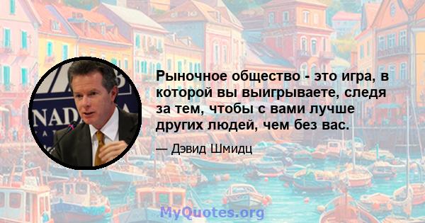 Рыночное общество - это игра, в которой вы выигрываете, следя за тем, чтобы с вами лучше других людей, чем без вас.