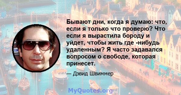 Бывают дни, когда я думаю: что, если я только что проверю? Что если я вырастила бороду и уйдет, чтобы жить где -нибудь удаленным? Я часто задавался вопросом о свободе, которая принесет.