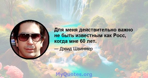 Для меня действительно важно не быть известным как Росс, когда мне 60 лет.