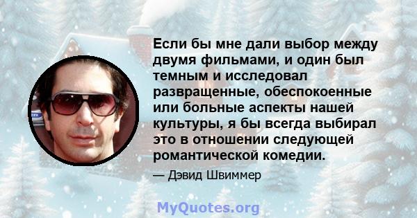 Если бы мне дали выбор между двумя фильмами, и один был темным и исследовал развращенные, обеспокоенные или больные аспекты нашей культуры, я бы всегда выбирал это в отношении следующей романтической комедии.