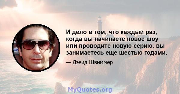 И дело в том, что каждый раз, когда вы начинаете новое шоу или проводите новую серию, вы занимаетесь еще шестью годами.