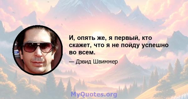 И, опять же, я первый, кто скажет, что я не пойду успешно во всем.