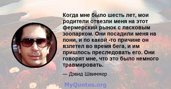 Когда мне было шесть лет, мои родители отвезли меня на этот фермерский рынок с ласковым зоопарком. Они посадили меня на пони, и по какой -то причине он взлетел во время бега, и им пришлось преследовать его. Они говорят