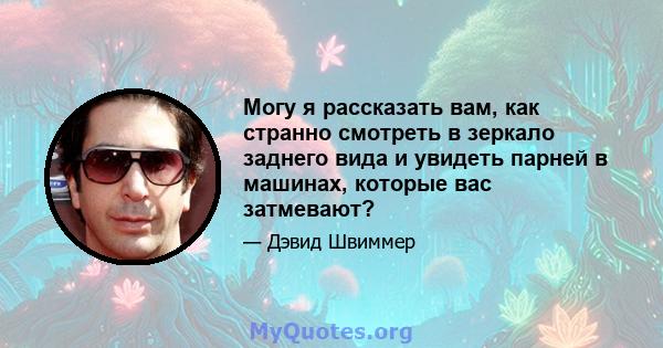 Могу я рассказать вам, как странно смотреть в зеркало заднего вида и увидеть парней в машинах, которые вас затмевают?