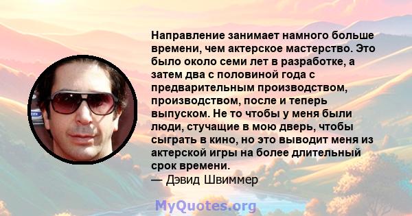 Направление занимает намного больше времени, чем актерское мастерство. Это было около семи лет в разработке, а затем два с половиной года с предварительным производством, производством, после и теперь выпуском. Не то