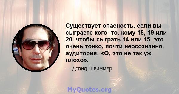 Существует опасность, если вы сыграете кого -то, кому 18, 19 или 20, чтобы сыграть 14 или 15, это очень тонко, почти неосознанно, аудитория: «О, это не так уж плохо».