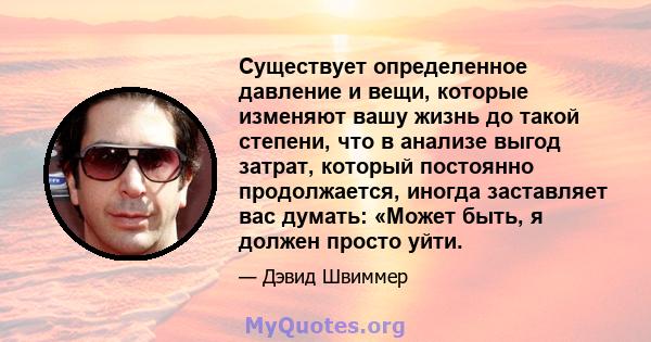 Существует определенное давление и вещи, которые изменяют вашу жизнь до такой степени, что в анализе выгод затрат, который постоянно продолжается, иногда заставляет вас думать: «Может быть, я должен просто уйти.