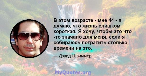 В этом возрасте - мне 44 - я думаю, что жизнь слишком короткая. Я хочу, чтобы это что -то значало для меня, если я собираюсь потратить столько времени на это.