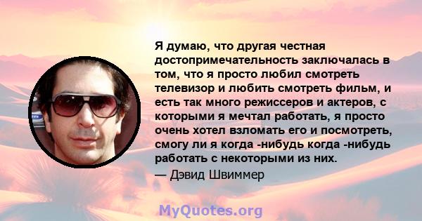 Я думаю, что другая честная достопримечательность заключалась в том, что я просто любил смотреть телевизор и любить смотреть фильм, и есть так много режиссеров и актеров, с которыми я мечтал работать, я просто очень