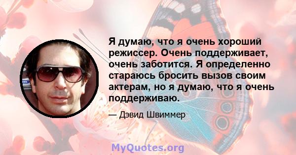 Я думаю, что я очень хороший режиссер. Очень поддерживает, очень заботится. Я определенно стараюсь бросить вызов своим актерам, но я думаю, что я очень поддерживаю.