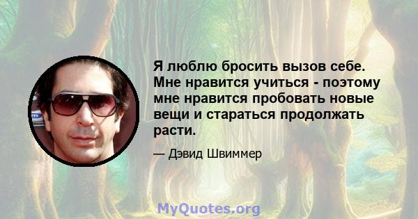 Я люблю бросить вызов себе. Мне нравится учиться - поэтому мне нравится пробовать новые вещи и стараться продолжать расти.