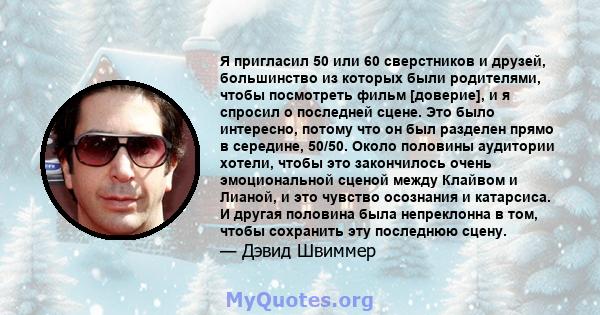 Я пригласил 50 или 60 сверстников и друзей, большинство из которых были родителями, чтобы посмотреть фильм [доверие], и я спросил о последней сцене. Это было интересно, потому что он был разделен прямо в середине,