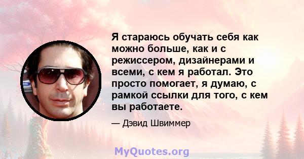 Я стараюсь обучать себя как можно больше, как и с режиссером, дизайнерами и всеми, с кем я работал. Это просто помогает, я думаю, с рамкой ссылки для того, с кем вы работаете.