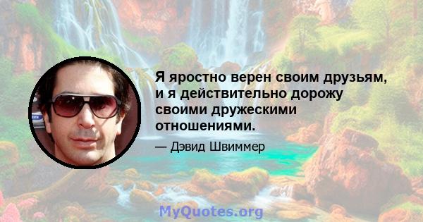 Я яростно верен своим друзьям, и я действительно дорожу своими дружескими отношениями.