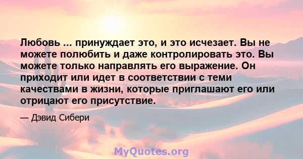 Любовь ... принуждает это, и это исчезает. Вы не можете полюбить и даже контролировать это. Вы можете только направлять его выражение. Он приходит или идет в соответствии с теми качествами в жизни, которые приглашают