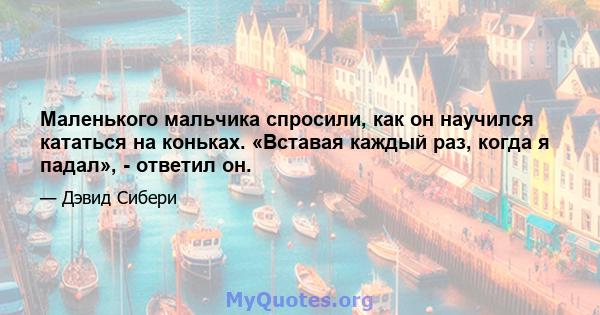 Маленького мальчика спросили, как он научился кататься на коньках. «Вставая каждый раз, когда я падал», - ответил он.