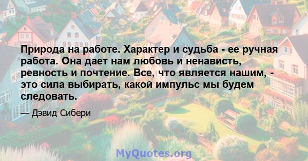 Природа на работе. Характер и судьба - ее ручная работа. Она дает нам любовь и ненависть, ревность и почтение. Все, что является нашим, - это сила выбирать, какой импульс мы будем следовать.