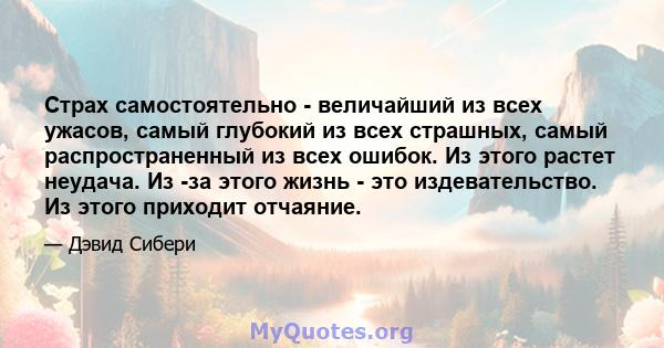 Страх самостоятельно - величайший из всех ужасов, самый глубокий из всех страшных, самый распространенный из всех ошибок. Из этого растет неудача. Из -за этого жизнь - это издевательство. Из этого приходит отчаяние.