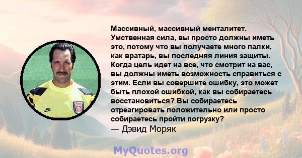 Массивный, массивный менталитет. Умственная сила, вы просто должны иметь это, потому что вы получаете много палки, как вратарь, вы последняя линия защиты. Когда цель идет на все, что смотрит на вас, вы должны иметь