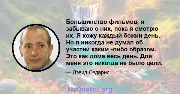 Большинство фильмов, я забываю о них, пока я смотрю их. Я хожу каждый божий день. Но я никогда не думал об участии каким -либо образом. Это как дома весь день. Для меня это никогда не было цели.