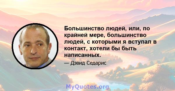 Большинство людей, или, по крайней мере, большинство людей, с которыми я вступал в контакт, хотели бы быть написанных.