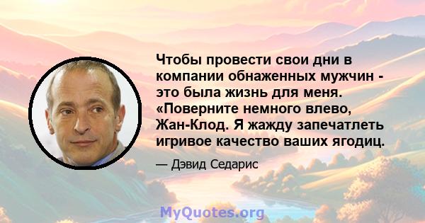 Чтобы провести свои дни в компании обнаженных мужчин - это была жизнь для меня. «Поверните немного влево, Жан-Клод. Я жажду запечатлеть игривое качество ваших ягодиц.