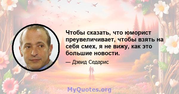 Чтобы сказать, что юморист преувеличивает, чтобы взять на себя смех, я не вижу, как это большие новости.