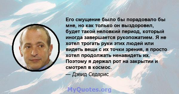 Его смущение было бы порадовало бы мне, но как только он выздоровел, будет такой неловкий период, который иногда завершается рукопожатием. Я не хотел трогать руки этих людей или видеть вещи с их точки зрения, я просто