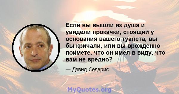 Если вы вышли из душа и увидели прокачки, стоящий у основания вашего туалета, вы бы кричали, или вы врожденно поймете, что он имел в виду, что вам не вредно?