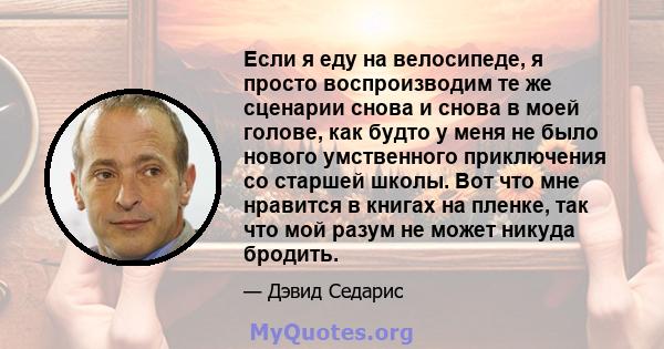 Если я еду на велосипеде, я просто воспроизводим те же сценарии снова и снова в моей голове, как будто у меня не было нового умственного приключения со старшей школы. Вот что мне нравится в книгах на пленке, так что мой 