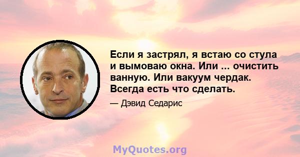 Если я застрял, я встаю со стула и вымоваю окна. Или ... очистить ванную. Или вакуум чердак. Всегда есть что сделать.