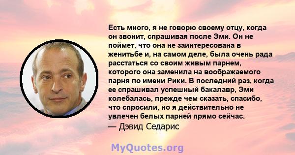 Есть много, я не говорю своему отцу, когда он звонит, спрашивая после Эми. Он не поймет, что она не заинтересована в женитьбе и, на самом деле, была очень рада расстаться со своим живым парнем, которого она заменила на