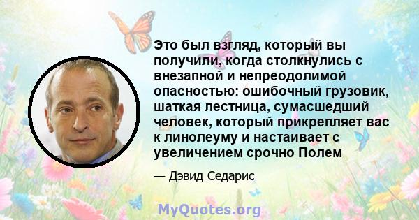 Это был взгляд, который вы получили, когда столкнулись с внезапной и непреодолимой опасностью: ошибочный грузовик, шаткая лестница, сумасшедший человек, который прикрепляет вас к линолеуму и настаивает с увеличением