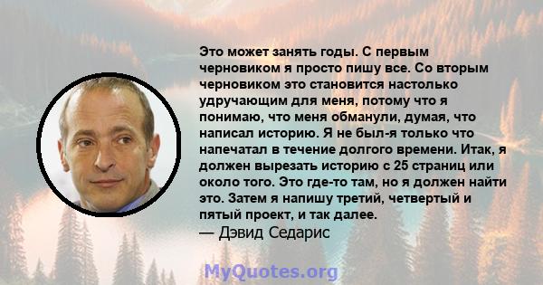 Это может занять годы. С первым черновиком я просто пишу все. Со вторым черновиком это становится настолько удручающим для меня, потому что я понимаю, что меня обманули, думая, что написал историю. Я не был-я только что 