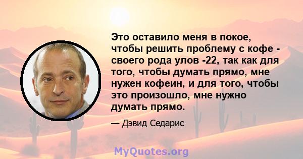 Это оставило меня в покое, чтобы решить проблему с кофе - своего рода улов -22, так как для того, чтобы думать прямо, мне нужен кофеин, и для того, чтобы это произошло, мне нужно думать прямо.