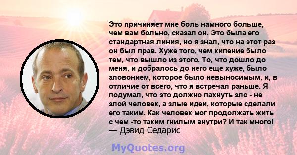 Это причиняет мне боль намного больше, чем вам больно, сказал он. Это была его стандартная линия, но я знал, что на этот раз он был прав. Хуже того, чем кипение было тем, что вышло из этого. То, что дошло до меня, и