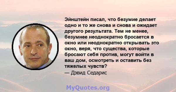 Эйнштейн писал, что безумие делает одно и то же снова и снова и ожидает другого результата. Тем не менее, безумнее неоднократно бросается в окно или неоднократно открывать это окно, веря, что существа, которые бросают