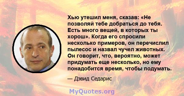 Хью утешил меня, сказав: «Не позволяй тебе добраться до тебя. Есть много вещей, в которых ты хорош». Когда его спросили несколько примеров, он перечислил пылесос и назвал чучел животных. Он говорит, что, вероятно, может 