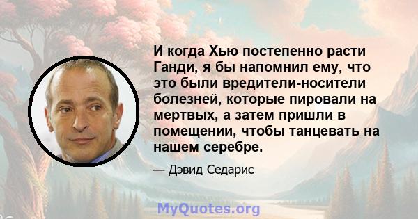 И когда Хью постепенно расти Ганди, я бы напомнил ему, что это были вредители-носители болезней, которые пировали на мертвых, а затем пришли в помещении, чтобы танцевать на нашем серебре.